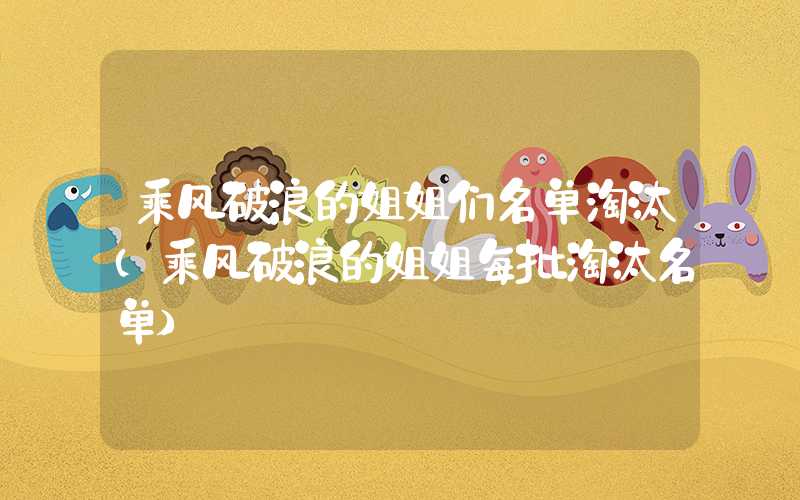 乘风破浪的姐姐们名单淘汰（乘风破浪的姐姐每批淘汰名单）
