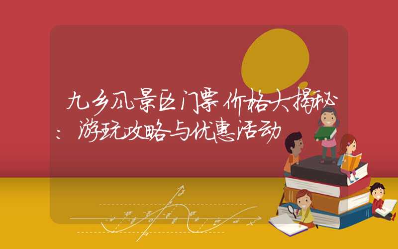 九乡风景区门票价格大揭秘：游玩攻略与优惠活动