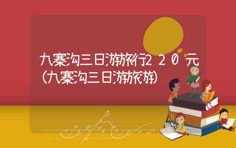 九寨沟三日游旅行220元(九寨沟三日游旅游)