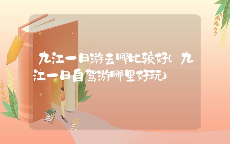 九江一日游去哪比较好（九江一日自驾游哪里好玩）