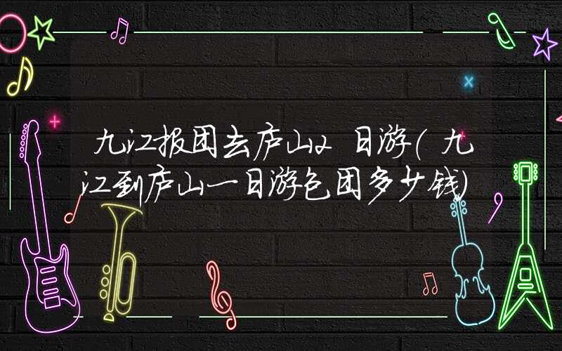 九江报团去庐山2日游（九江到庐山一日游包团多少钱）