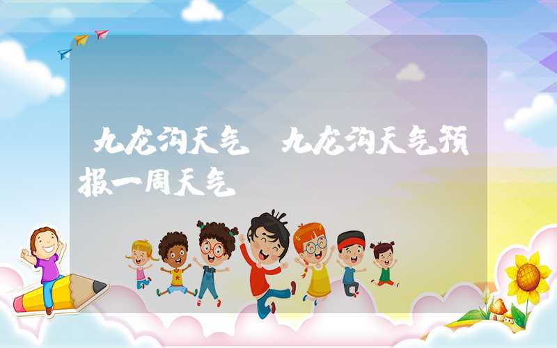 九龙沟天气(九龙沟天气预报一周天气)