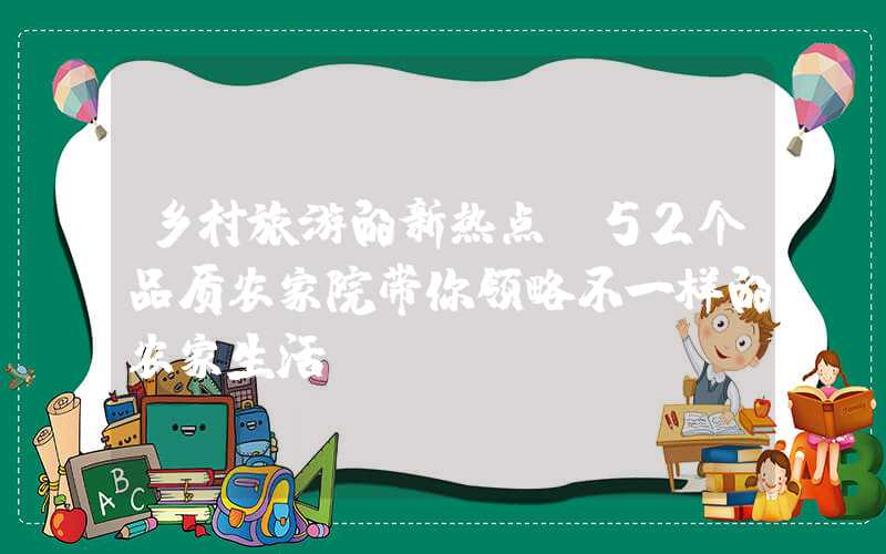 乡村旅游的新热点：52个品质农家院带你领略不一样的农家生活