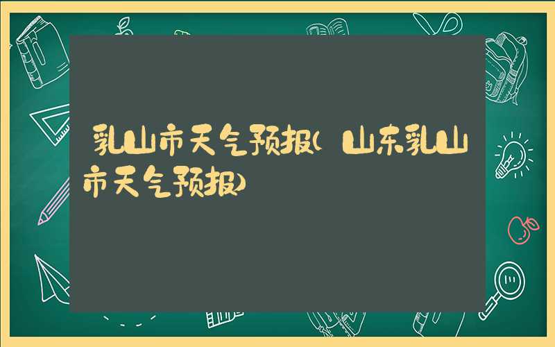 乳山市天气预报（山东乳山市天气预报）