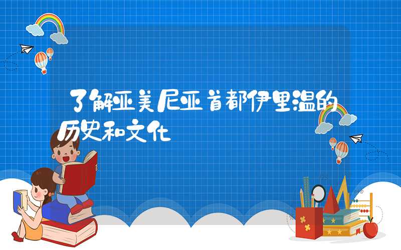 了解亚美尼亚首都伊里温的历史和文化