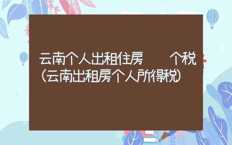 云南个人出租住房须缴个税(云南出租房个人所得税)