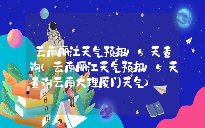 云南丽江天气预报15天查询（云南丽江天气预报15天查询云南大理厦门天气）