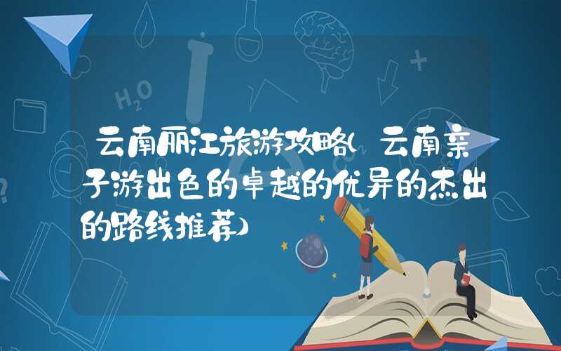 云南丽江旅游攻略（云南亲子游出色的卓越的优异的杰出的路线推荐）