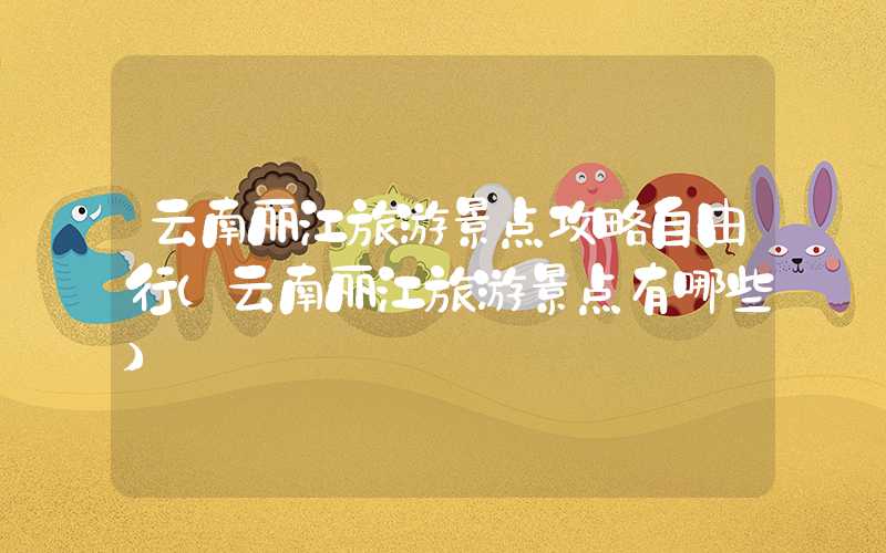 云南丽江旅游景点攻略自由行(云南丽江旅游景点有哪些)