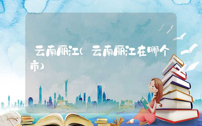 云南丽江（云南丽江在哪个市）