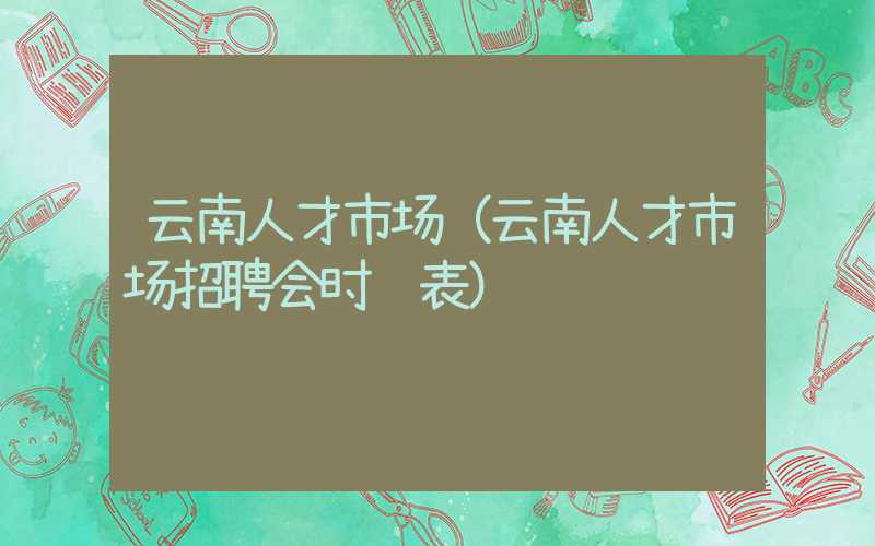 云南人才市场（云南人才市场招聘会时间表）
