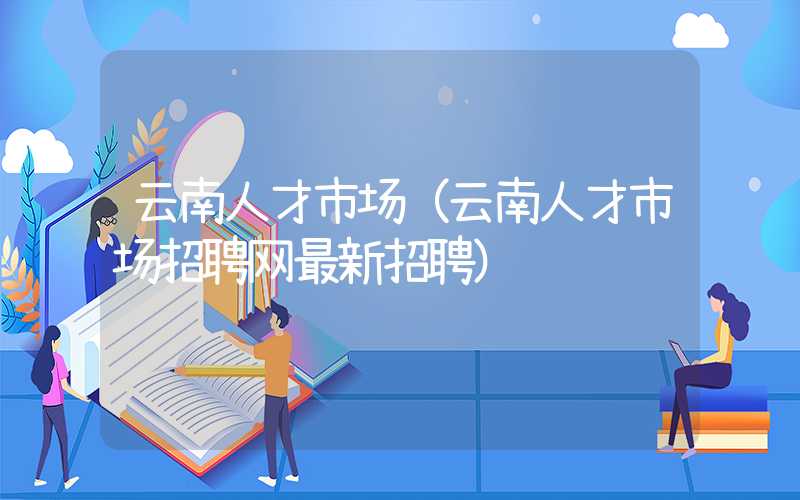 云南人才市场（云南人才市场招聘网最新招聘）