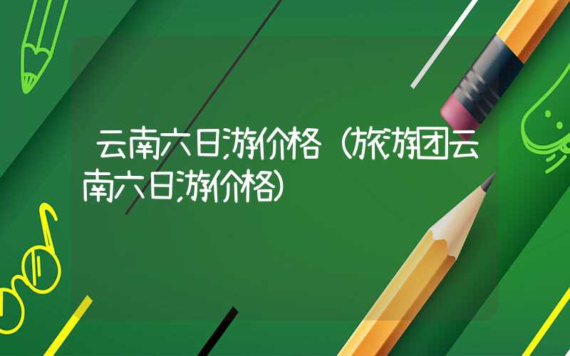 云南六日游价格（旅游团云南六日游价格）