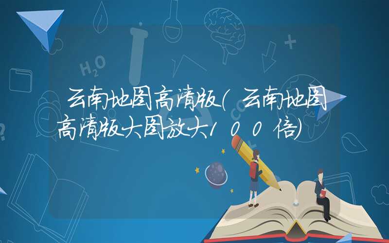 云南地图高清版（云南地图高清版大图放大100倍）