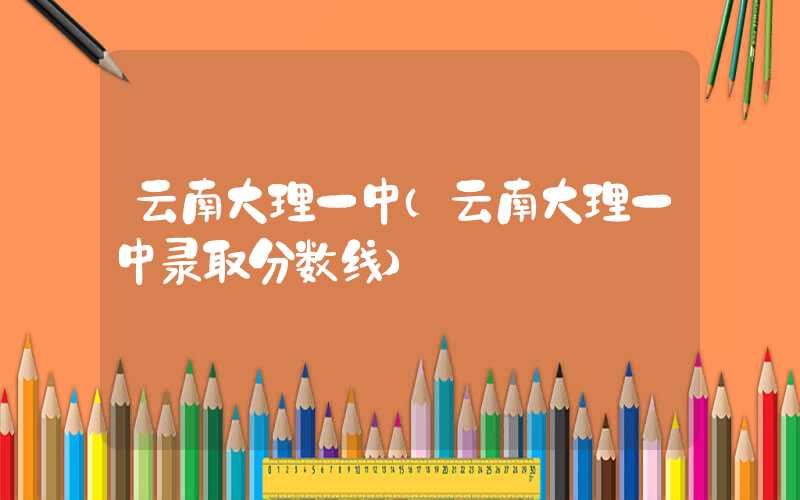 云南大理一中（云南大理一中录取分数线）