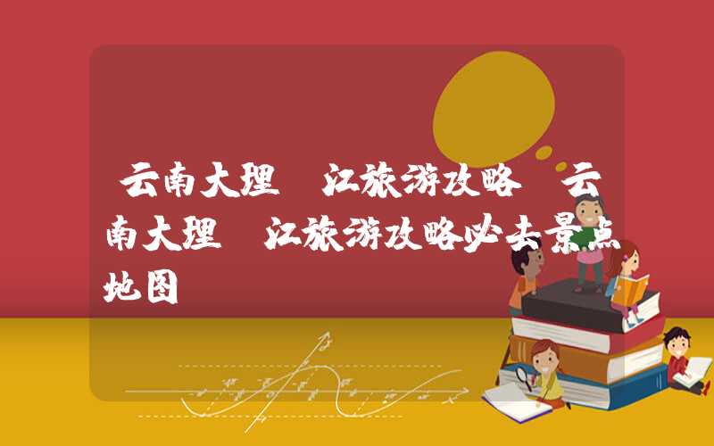 云南大理丽江旅游攻略（云南大理丽江旅游攻略必去景点地图）