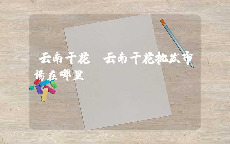 云南干花（云南干花批发市场在哪里）