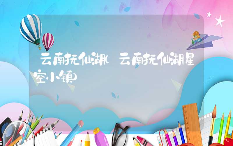 云南抚仙湖（云南抚仙湖星空小镇）