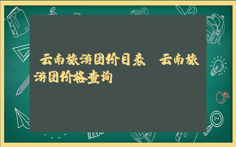 云南旅游团价目表（云南旅游团价格查询）