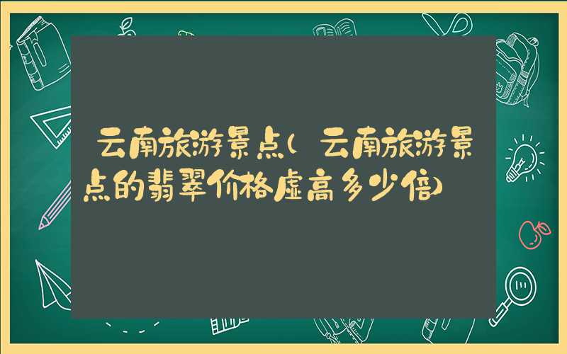 云南旅游景点（云南旅游景点的翡翠价格虚高多少倍）