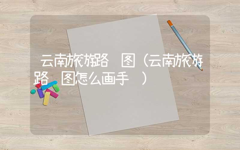 云南旅游路线图（云南旅游路线图怎么画手绘）