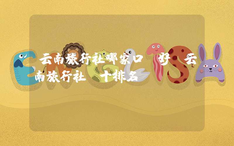 云南旅行社哪家口碑好（云南旅行社前十排名）