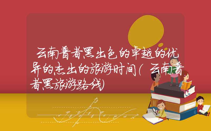 云南普者黑出色的卓越的优异的杰出的旅游时间(云南普者黑旅游路线)