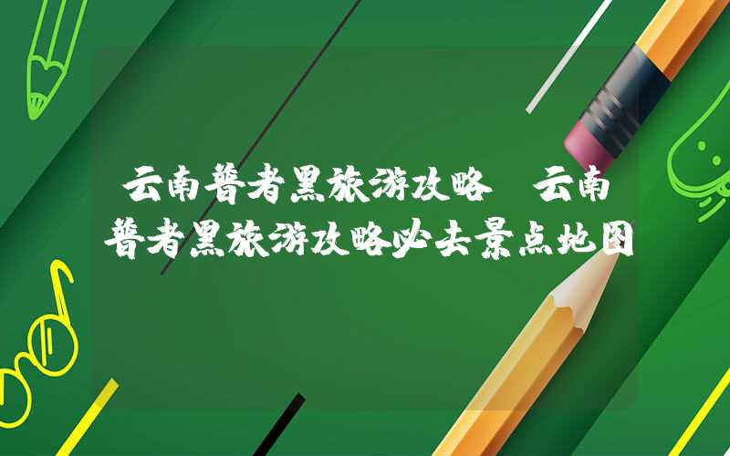 云南普者黑旅游攻略（云南普者黑旅游攻略必去景点地图）
