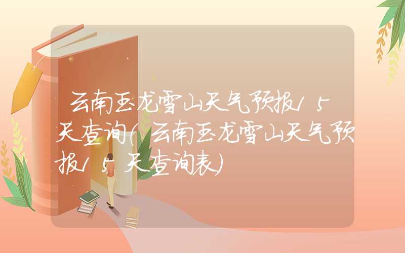 云南玉龙雪山天气预报15天查询（云南玉龙雪山天气预报15天查询表）