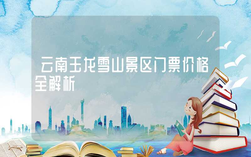 云南玉龙雪山景区门票价格全解析