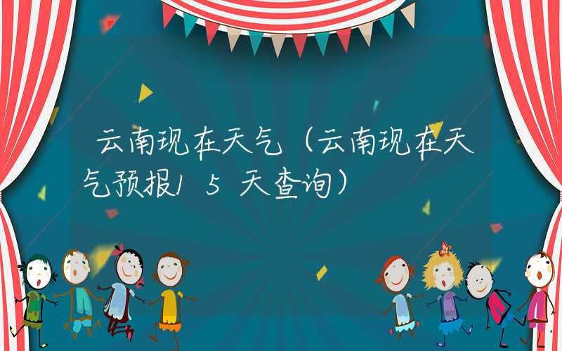 云南现在天气（云南现在天气预报15天查询）