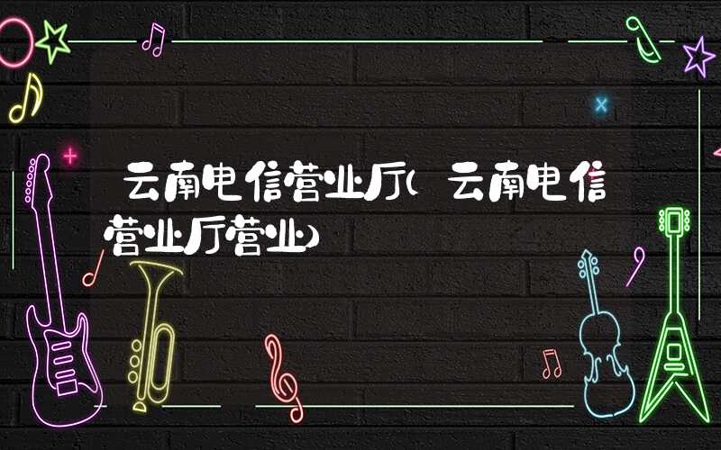 云南电信营业厅（云南电信营业厅营业）