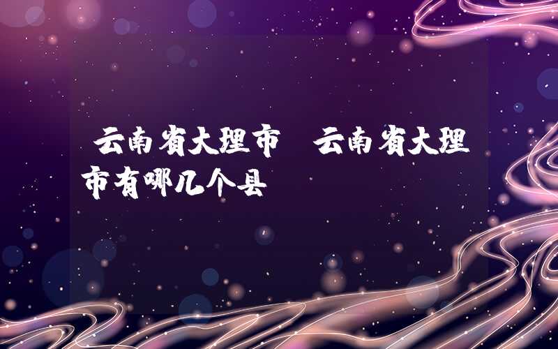 云南省大理市(云南省大理市有哪几个县)