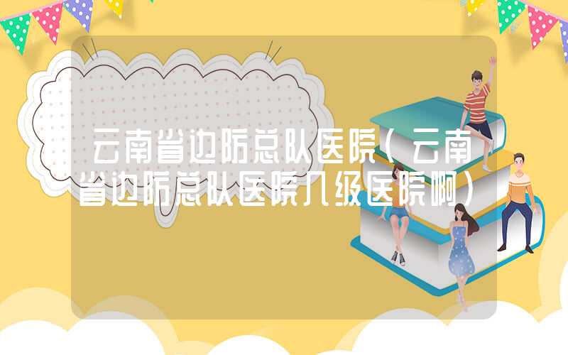 云南省边防总队医院（云南省边防总队医院几级医院啊）
