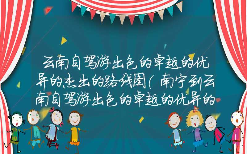 云南自驾游出色的卓越的优异的杰出的路线图（南宁到云南自驾游出色的卓越的优异的杰出的路线图）