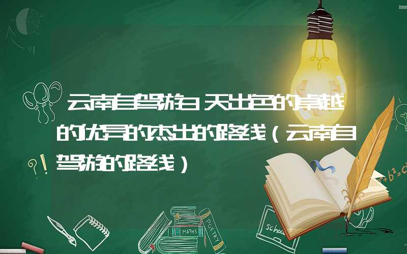 云南自驾游3天出色的卓越的优异的杰出的路线(云南自驾游的路线)