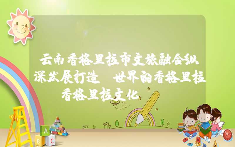 云南香格里拉市文旅融合纵深发展打造“世界的香格里拉”（香格里拉文化）