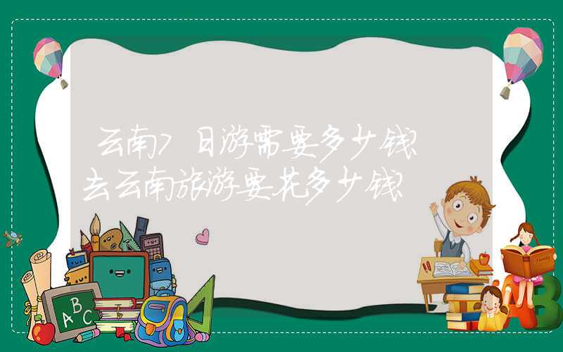 云南7日游需要多少钱？ 去云南旅游要花多少钱？