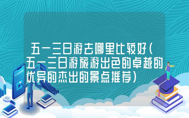 五一三日游去哪里比较好（五一三日游旅游出色的卓越的优异的杰出的景点推荐）