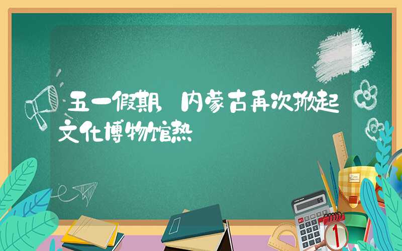 五一假期，内蒙古再次掀起文化博物馆热