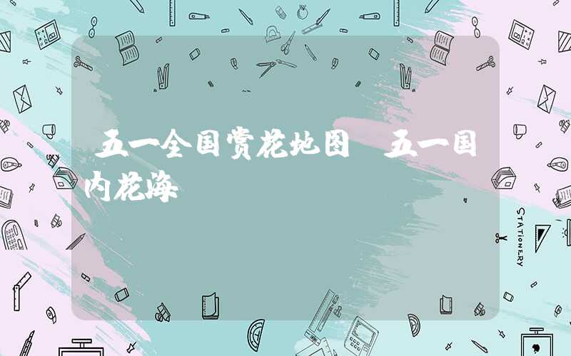 五一全国赏花地图（五一国内花海）
