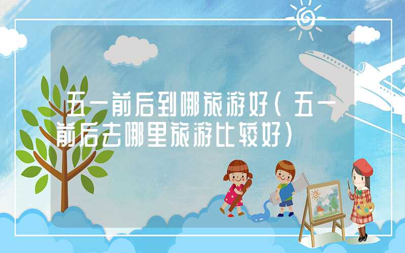 五一前后到哪旅游好（五一前后去哪里旅游比较好）