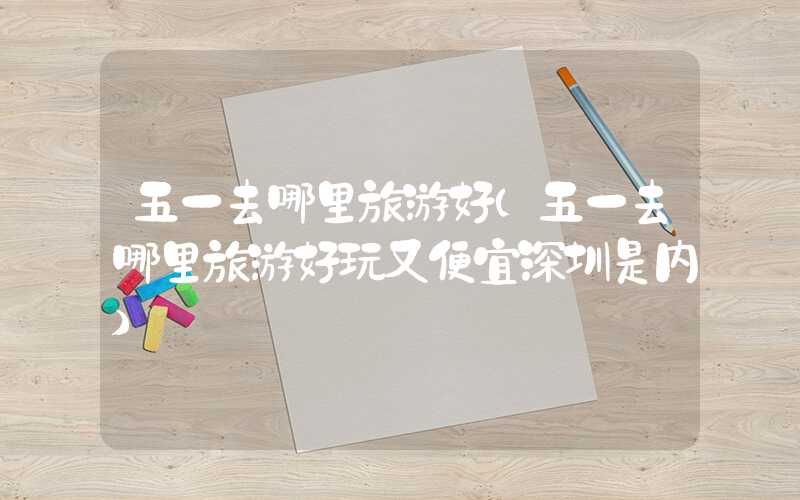五一去哪里旅游好（五一去哪里旅游好玩又便宜深圳是内）