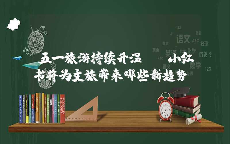 五一旅游持续升温。 小红书将为文旅带来哪些新趋势？
