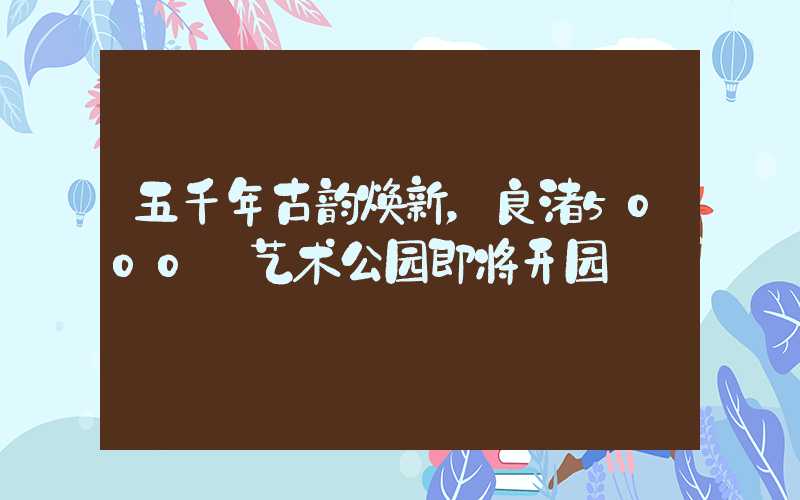 五千年古韵焕新，良渚5000+艺术公园即将开园