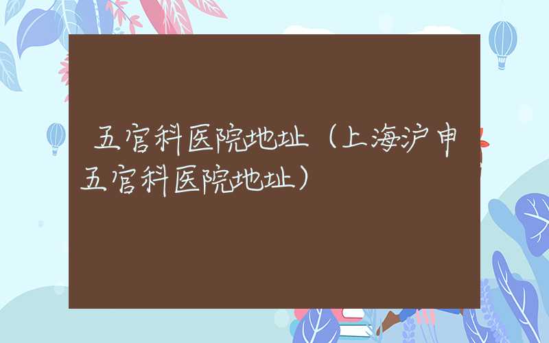 五官科医院地址(上海沪申五官科医院地址)