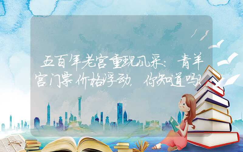 五百年老宫重现风采：青羊宫门票价格浮动，你知道吗？