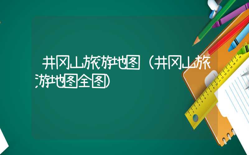 井冈山旅游地图（井冈山旅游地图全图）
