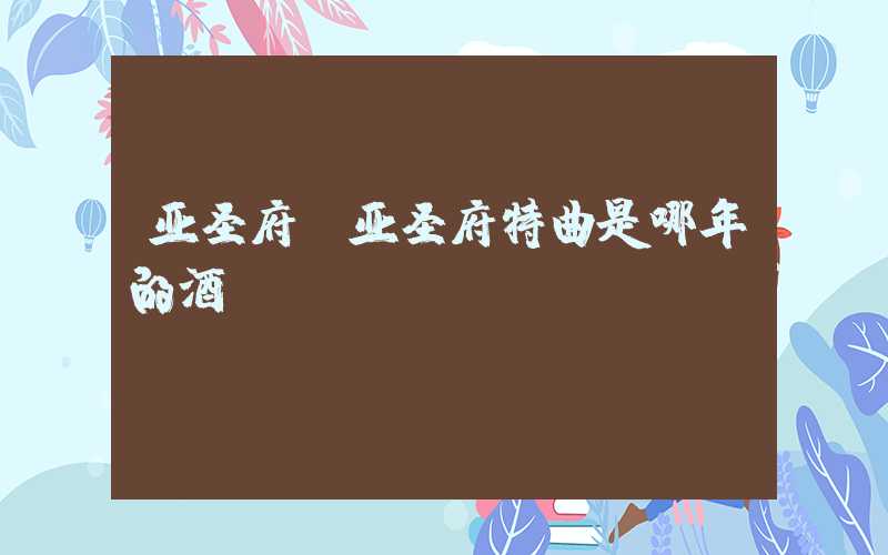 亚圣府（亚圣府特曲是哪年的酒）