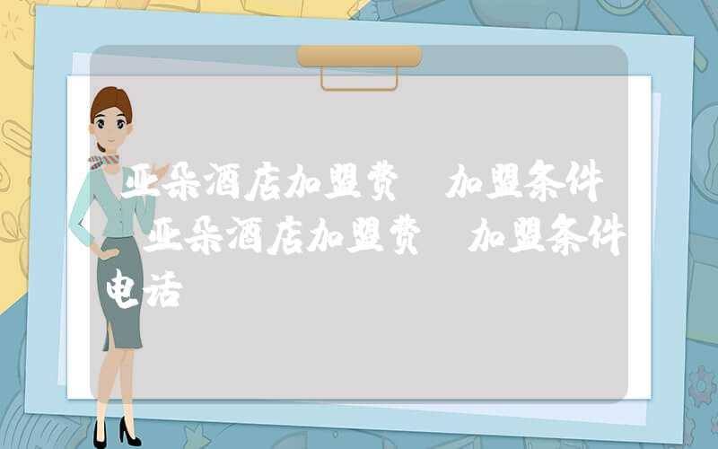 亚朵酒店加盟费及加盟条件（亚朵酒店加盟费及加盟条件电话）